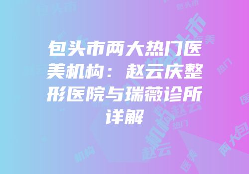包头市两大热门医美机构：赵云庆整形医院与瑞薇诊所详解