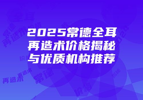2025常德全耳再造术价格揭秘与优质机构推荐