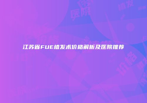 江苏省FUE植发术价格解析及医院推荐