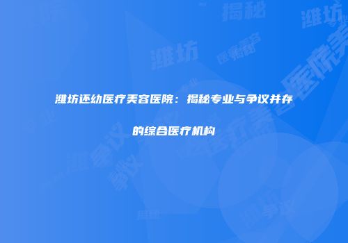潍坊还幼医疗美容医院：揭秘专业与争议并存的综合医疗机构