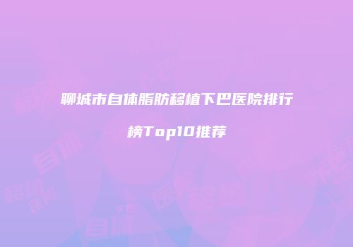 聊城市自体脂肪移植下巴医院排行榜Top10推荐