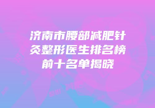 济南市腰部减肥针灸整形医生排名榜前十名单揭晓