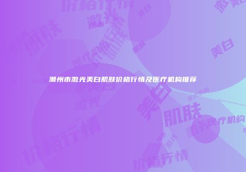 潮州市激光美白肌肤价格行情及医疗机构推荐