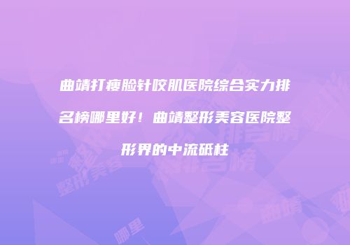 曲靖打瘦脸针咬肌医院综合实力排名榜哪里好！曲靖整形美容医院整形界的中流砥柱