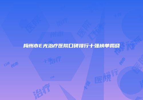 梅州市E光治疗医院口碑排行十强榜单揭晓