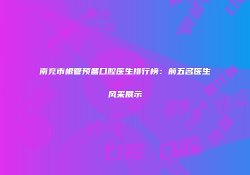 南充市根管预备口腔医生排行榜：前五名医生风采展示