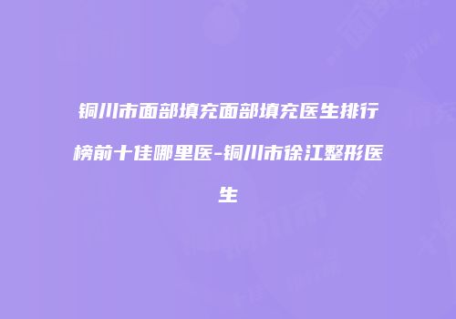 铜川市面部填充面部填充医生排行榜前十佳哪里医-铜川市徐江整形医生