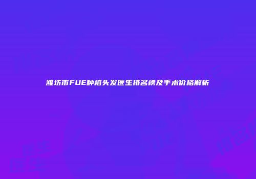 潍坊市FUE种植头发医生排名榜及手术价格解析