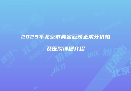 2025年北京市美容冠矫正虎牙价格及医院详细介绍