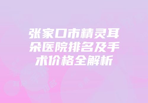 张家口市精灵耳朵医院排名及手术价格全解析