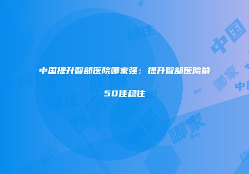 中国提升臀部医院哪家强：提升臀部医院前50佳稳住