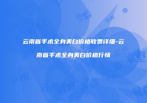 云南省手术全身美白价格收费详细-云南省手术全身美白价格行情