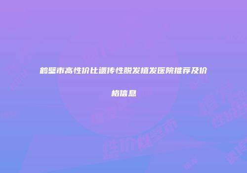 鹤壁市高性价比遗传性脱发植发医院推荐及价格信息