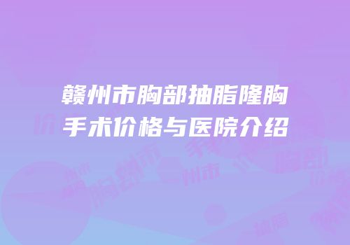 赣州市胸部抽脂隆胸手术价格与医院介绍