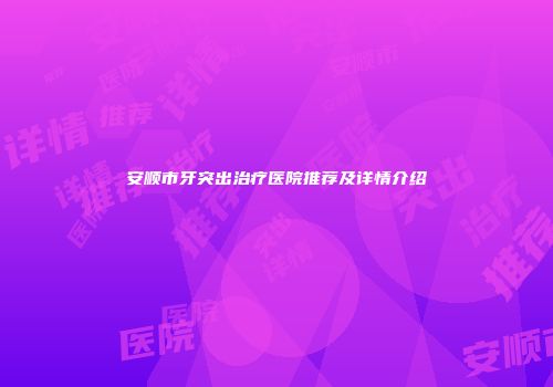安顺市牙突出治疗医院推荐及详情介绍