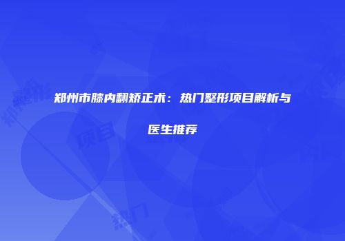 郑州市膝内翻矫正术：热门整形项目解析与医生推荐