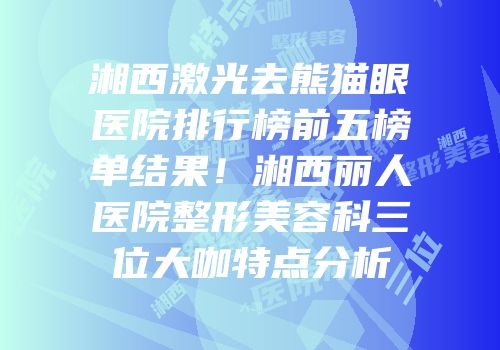 湘西激光去熊猫眼医院排行榜前五榜单结果！湘西丽人医院整形美容科三位大咖特点分析