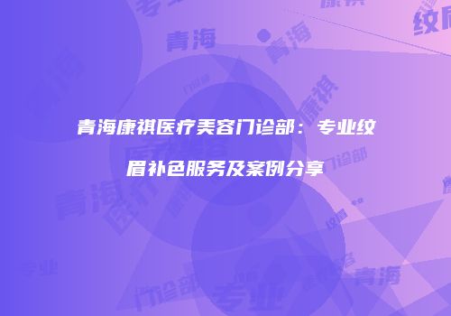 青海康祺医疗美容门诊部：专业纹眉补色服务及案例分享