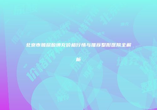 北京市玻尿酸填充价格行情与推荐整形医院全解析