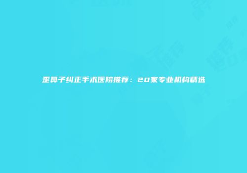歪鼻子纠正手术医院推荐：20家专业机构精选