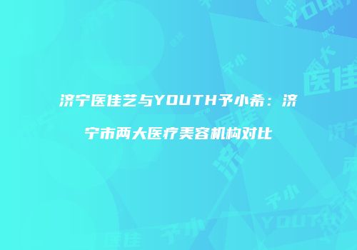 济宁医佳艺与YOUTH予小希：济宁市两大医疗美容机构对比