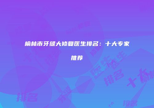榆林市牙缝大修复医生排名：十大专家推荐