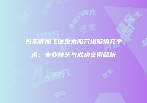 丹东郝凤飞医生太阳穴塌陷填充手术：专业技艺与成功案例解析