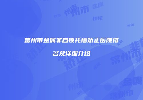 常州市金属非自锁托槽矫正医院排名及详细介绍