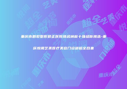 重庆市唇裂整形矫正医院排名榜前十强给你挑选-重庆悦闻艺美医疗美容门诊部超全合集