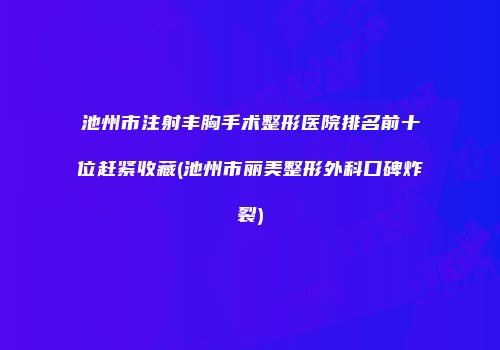 池州市注射丰胸手术整形医院排名前十位赶紧收藏(池州市丽美整形外科口碑炸裂)