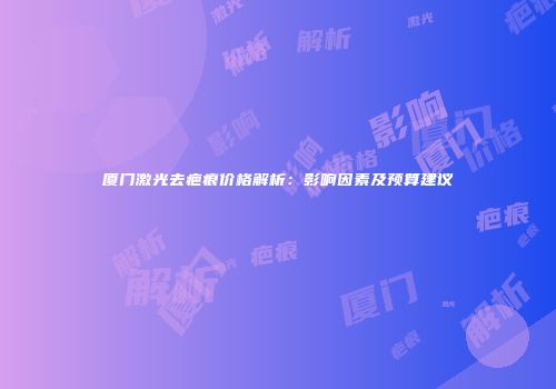 厦门激光去疤痕价格解析：影响因素及预算建议