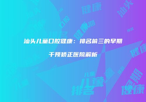 汕头儿童口腔健康：排名前三的早期干预矫正医院解析