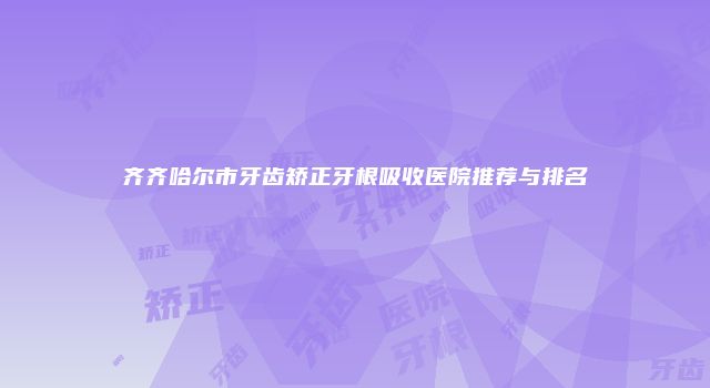 齐齐哈尔市牙齿矫正牙根吸收医院推荐与排名