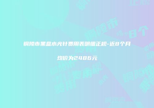 铜陵市黑盒水光针费用表明细正规-近8个月均价为2486元