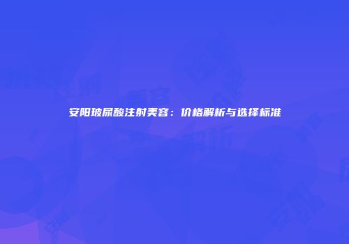 安阳玻尿酸注射美容：价格解析与选择标准