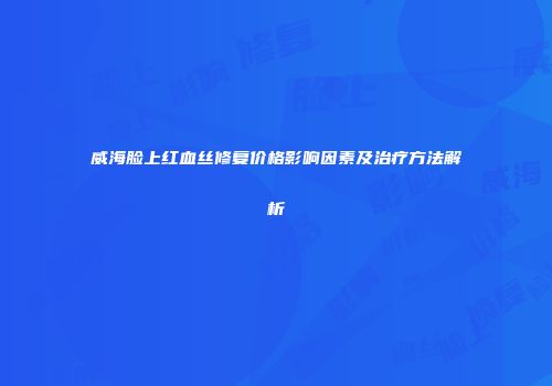 威海脸上红血丝修复价格影响因素及治疗方法解析