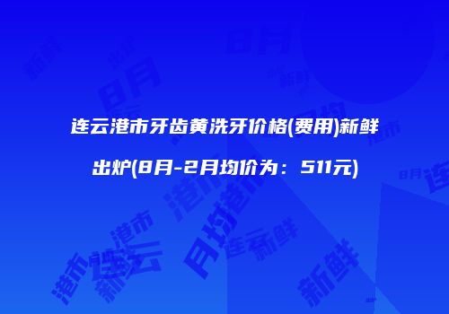 连云港市牙齿黄洗牙价格(费用)新鲜出炉(8月-2月均价为：511元)
