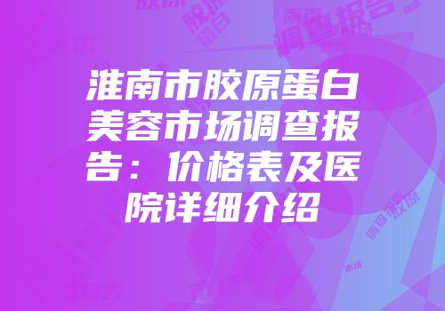 淮南市胶原蛋白美容市场调查报告：价格表及医院详细介绍