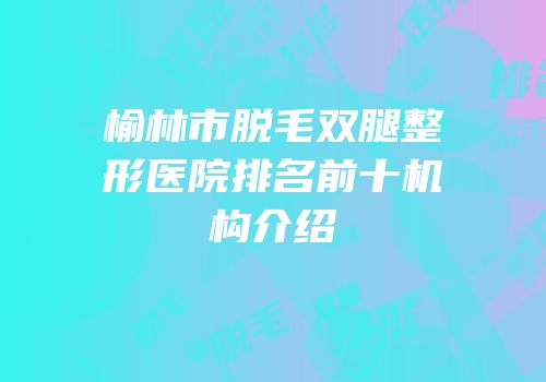 榆林市脱毛双腿整形医院排名前十机构介绍