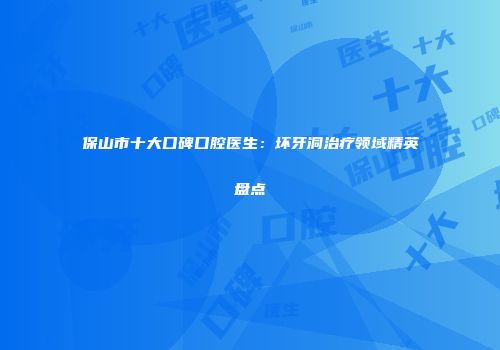 保山市十大口碑口腔医生：坏牙洞治疗领域精英盘点