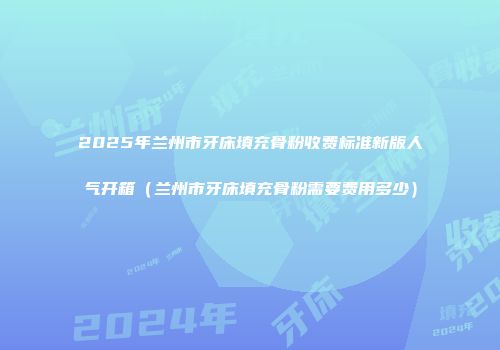 2025年兰州市牙床填充骨粉收费标准新版人气开箱（兰州市牙床填充骨粉需要费用多少）