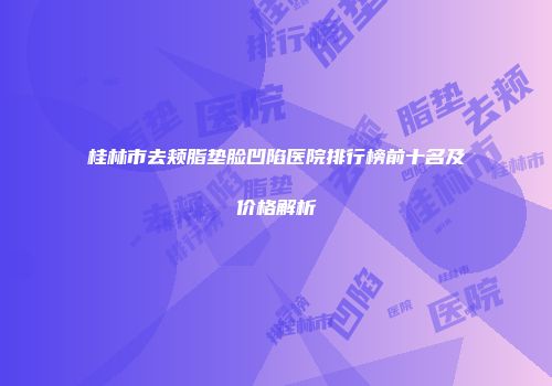 桂林市去颊脂垫脸凹陷医院排行榜前十名及价格解析