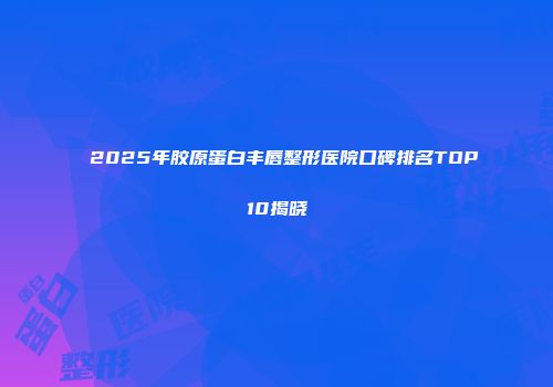 2025年胶原蛋白丰唇整形医院口碑排名TOP10揭晓