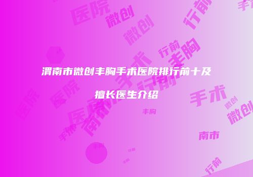 渭南市微创丰胸手术医院排行前十及擅长医生介绍