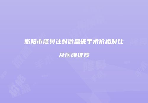 衡阳市隆鼻注射微晶瓷手术价格对比及医院推荐
