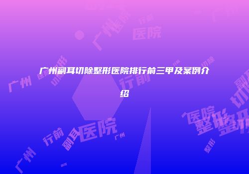 广州副耳切除整形医院排行前三甲及案例介绍