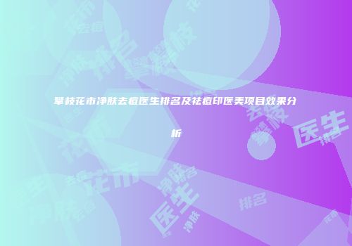 攀枝花市净肤去痘医生排名及祛痘印医美项目效果分析