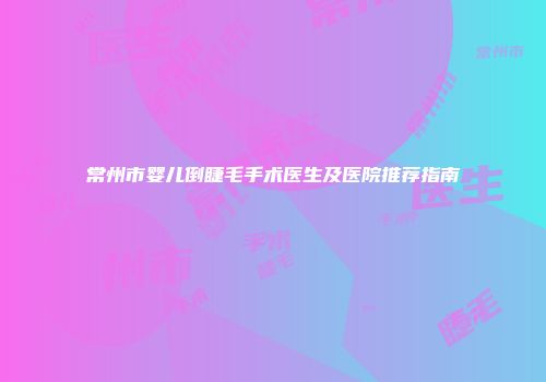 常州市婴儿倒睫毛手术医生及医院推荐指南