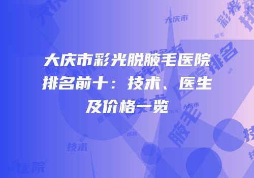 大庆市彩光脱腋毛医院排名前十：技术、医生及价格一览