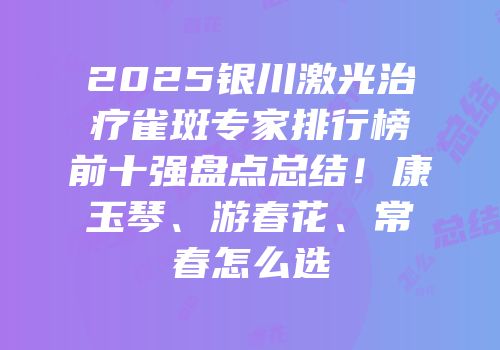 2025银川激光治疗雀斑专家排行榜前十强盘点总结！康玉琴、游春花、常春怎么选